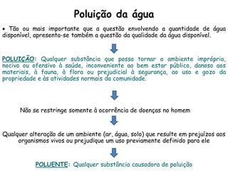 Poluição da água
 Tão ou mais importante que a questão envolvendo a quantidade de água
disponível, apresenta-se também a questão da qualidade da água disponível.
POLUIÇÃO: Qualquer substância que possa tornar o ambiente impróprio,
nocivo ou ofensivo à saúde, inconveniente ao bem estar público, danoso aos
materiais, à fauna, à flora ou prejudicial à segurança, ao uso e gozo da
propriedade e às atividades normais da comunidade.
Não se restringe somente à ocorrência de doenças no homem
Qualquer alteração de um ambiente (ar, água, solo) que resulte em prejuízos aos
organismos vivos ou prejudique um uso previamente definido para ele
POLUENTE: Qualquer substância causadora de poluição
 