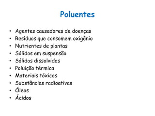 Poluentes
• Agentes causadores de doenças
• Resíduos que consomem oxigênio
• Nutrientes de plantas
• Sólidos em suspensão
• Sólidos dissolvidos
• Poluição térmica
• Materiais tóxicos
• Substâncias radioativas
• Óleos
• Ácidos
 