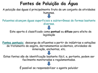 Fontes de Poluição da Água
A poluição das águas é principalmente fruto de um conjunto de atividades
humanas.
Poluentes alcançam águas superficiais e subterrâneas de formas bastante
diversas.
Este aporte é classificado como pontual ou difuso para efeito de
legislação
Fontes pontuais: descarga de efluentes a partir de indústrias e estações
de tratamento de esgoto, derramamentos acidentais, atividades de
mineração, enchentes, etc.
Estas fontes são de identificação bastante fácil, e, portanto, podem ser
facilmente monitoradas e regulamentadas.
É possível se responsabilizar o agente poluidor
 