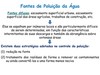 Fontes de Poluição da Água
Fontes difusas: escoamento superficial urbano, escoamento
superficial das áreas agrícolas, trabalhos de construção, etc.
Elas se espalham por inúmeros locais e são particularmente difíceis
de serem determinadas, em função das características
intermitentes de suas descargas e também da abrangência sobre
extensas áreas
Existem duas estratégias adotadas no controle da poluição:
(1) redução na fonte
(2) tratamento dos resíduos de forma a remover os contaminantes
ou ainda convertê-los a uma forma menos nociva
 