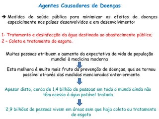  Medidas de saúde pública para minimizar os efeitos de doenças
especialmente nos países desenvolvidos e em desenvolvimento:
1- Tratamento e desinfecção da água destinada ao abastecimento público;
2 – Coleta e tratamento do esgoto.
Muitas pessoas atribuem o aumento da expectativa de vida da população
mundial à medicina moderna
Esta melhora é muito mais fruto da prevenção de doenças, que se tornou
possível através das medidas mencionadas anteriormente
Apesar disto, cerca de 1,4 bilhão de pessoas em todo o mundo ainda não
têm acesso à água potável tratada
2,9 bilhões de pessoas vivem em áreas sem que haja coleta ou tratamento
de esgoto
Agentes Causadores de Doenças
 