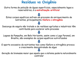 Resíduos vs Oxigênio
Estes corpos aquáticos sofrem um processo de enriquecimento de
nutrientes, principalmente fósforo e nitrogênio
Descarga de esgoto não tratado e de resíduos agrícolas e industriais têm
contribuído para acelerar este processo
Lagoas da Pampulha, em Belo Horizonte, assim como o Lago Paranoá, em
Brasília, são exemplos de corpos aquáticos eutrofizados
O aporte excessivo de nutrientes tais como fósforo e nitrogênio provoca
o crescimento descontrolado de algas
Geração de biomassa maior que aquela que o sistema poderia naturalmente
controlar
Outra forma de poluição de águas superficiais, especialmente lagos e
reservatórios, é a eutrofização artificial
 