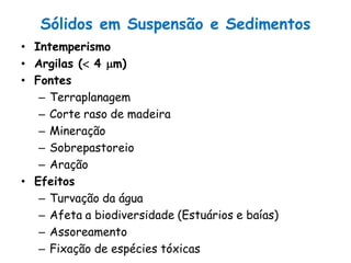 Sólidos em Suspensão e Sedimentos
• Intemperismo
• Argilas ( 4 m)
• Fontes
– Terraplanagem
– Corte raso de madeira
– Mineração
– Sobrepastoreio
– Aração
• Efeitos
– Turvação da água
– Afeta a biodiversidade (Estuários e baías)
– Assoreamento
– Fixação de espécies tóxicas
 