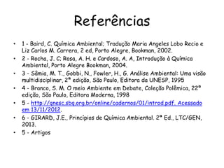 Referências
• 1 - Baird, C. Química Ambiental; Tradução Maria Angeles Lobo Recio e
Liz Carlos M. Carrera, 2 ed, Porto Alegre, Bookman, 2002.
• 2 - Rocha, J. C; Rosa, A. H. e Cardoso, A. A, Introdução à Química
Ambiental, Porto Alegre Bookman, 2004.
• 3 - Sâmia, M. T., Gobbi, N., Fowler, H., G. Análise Ambiental: Uma visão
multidisciplinar, 2ª edição, São Paulo, Editora da UNESP, 1995
• 4 - Branco, S. M. O meio Ambiente em Debate, Coleção Polêmica, 22ª
edição, São Paulo, Editora Moderna, 1998
• 5 - http://qnesc.sbq.org.br/online/cadernos/01/introd.pdf. Acessado
em 13/11/2012.
• 6 - GIRARD, J.E., Princípios de Química Ambiental. 2ª Ed., LTC/GEN,
2013.
• 5 - Artigos
 