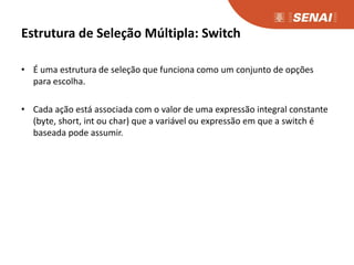 Estrutura de Seleção Múltipla: Switch
• É uma estrutura de seleção que funciona como um conjunto de opções
para escolha.
• Cada ação está associada com o valor de uma expressão integral constante
(byte, short, int ou char) que a variável ou expressão em que a switch é
baseada pode assumir.
 