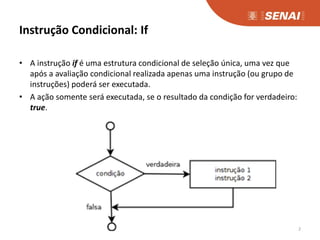 Instrução Condicional: If
• A instrução if é uma estrutura condicional de seleção única, uma vez que
após a avaliação condicional realizada apenas uma instrução (ou grupo de
instruções) poderá ser executada.
• A ação somente será executada, se o resultado da condição for verdadeiro:
true.
2
 