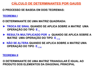 SISTEMAS LINEARES
( 1ª AULA)
CÁLCULO DE DETERMINANTES POR GAUSS
O PROCESSO SE BASEIA EM DOIS TEOREMAS:
TEOREMA I
O DETERMINANTE DE UMA MATRIZ QUADRADA:
► TROCA DE SINAL QUANDO SE APLICA SOBRE A MATRIZ UMA
OPERAÇÃO DO TIPO E i j
► RESULTA MULTIPLICADO POR α QUANDO SE APLICA SOBRE A
MATRIZ UMA OPERAÇÃO DO TIPO E i ( α)
► NÃO SE ALTERA QUANDO SE APLICA SOBRE A MATRIZ UMA
OPERAÇÃO DO TIPO E i j (α)
TEOREMA II
O DETERMINANTE DE UMA MATRIZ TRIANGULAR É IGUAL AO
PRODUTO DOS ELEMENTOS DA DIAGONAL PRINCIPAL
 