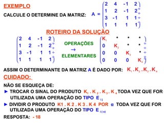 SISTEMAS LINEARES
( 1ª AULA)
EXEMPLO
CALCULE O DETERMINE DA MATRIZ:
 
 ÷
 ÷
 ÷
 ÷
 
2 4 - 1 2
1 2 - 1 2
A =
3 - 1 1 1
1 1 1 1
ROTEIRO DA SOLUÇÃO
 
 ÷
 ÷
 ÷
 ÷
 
2 4 - 1 2
1 2 - 1 2
3 - 1 1 1
1 1 1 1
1
2
3
4
 
 ÷
 ÷
 ÷
 ÷ ÷
 
0
0 0
0 0 0
K *
K
K
*
K
* *
*
*
→
OPERAÇÕES
ELEMENTARES
ASSIM O DETERMINANTE DA MATRIZ A É DADO POR: 1 2 3 4
K . K . K . K
CUIDADO:
► TROCAR O SINAL DO PRODUTO K1 . K 2 . K 3 . K 4 TODA VEZ QUE FOR
UTILIZADA UMA OPERAÇÃO DO TIPO E i j
NÃO SE ESQUEÇA DE:
► DIVIDIR O PRODUTO K1 . K 2 . K 3 . K 4 POR α TODA VEZ QUE FOR
UTILIZADA UMA OPERAÇÃO DO TIPO E i ( α)
RESPOSTA: - 18
 