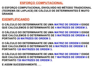 SISTEMAS LINEARES
( 1ª AULA)
ESFORÇO COMPUTACIONAL
O ESFORÇO COMPUTACIONAL ENVOLVIDO NO MÉTODO TRADICIONAL
(TEOREMA DE LAPLACE) DE CÁLCULO DE DETERMINANTES É MUITO
GRANDE
EXEMPLIFICANDO
O CÁLCULO DO DETERMINANTE DE UMA MATRIZ DE ORDEM 4 EXIGE
QUE CALCULEMOS O DETERMINANTE DE 4 MATRIZES DE ORDEM 3.
O CÁLCULO DO DETERMINANTE DE UMA MATRIZ DE ORDEM 5 EXIGE
QUE CALCULEMOS O DETERMINANTE DE 5 MATRIZES DE ORDEM 4 E
PORTANTO 20 MATRIZES DE ORDEM 3.
O CÁLCULO DO DETERMINANTE DE UMA MATRIZ DE ORDEM 6 EXIGE
QUE CALCULEMOS O DETERMIANTE DE 6 MATRIZES DE ORDEM 5 E
PORTANTO 120 MATRIZES DE ORDEM 3.
O CÁLCULO DO DETERMINANTE DE UMA MATRIZ DE ORDEM 7 EXIGE
QUE CALCULEMOS O DETERMINANTE DE 7 MATRIZES DE ORDEM 6 E
PORTANTO 720 MATRIZES DE ORDEM 3.
E ASSIM SUCESSIVAMENTE . . .
 