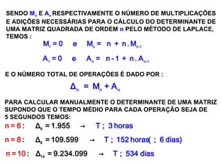 SISTEMAS LINEARES
( 1ª AULA)
SENDO Mn E An RESPECTIVAMENTE O NÚMERO DE MULTIPLICAÇÕES
E ADIÇÕES NECESSÁRIAS PARA O CÁLCULO DO DETERMINANTE DE
UMA MATRIZ QUADRADA DE ORDEM n PELO MÉTODO DE LAPLACE,
TEMOS :
1 n n-1
A = 0 e A = n - 1 + n . A
1 n n-1
M = 0 e M = n + n . M
E O NÚMERO TOTAL DE OPERAÇÕES É DADO POR :
n n n
Δ = M + A
PARA CALCULAR MANUALMENTE O DETERMINANTE DE UMA MATRIZ
SUPONDO QUE O TEMPO MÉDIO PARA CADA OPERAÇÃO SEJA DE
5 SEGUNDOS TEMOS:
6
: Δ = 1.955 Tn = 6 3→ horas;
: Δ = 109.599 → T 152 horas(n 6= 8 dias); ;8
: Δ = 9.234.099 → Tn = 534 dia10 s;10
 