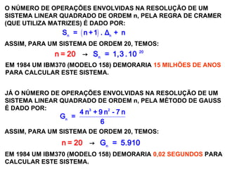 SISTEMAS LINEARES
( 1ª AULA)
O NÚMERO DE OPERAÇÕES ENVOLVIDAS NA RESOLUÇÃO DE UM
SISTEMA LINEAR QUADRADO DE ORDEM n, PELA REGRA DE CRAMER
(QUE UTILIZA MATRIZES) É DADO POR:
( )n n
S = n +1 . Δ + n
ASSIM, PARA UM SISTEMA DE ORDEM 20, TEMOS:
20
n
S = 1,3 .→ 1n 0 0= 2
EM 1984 UM IBM370 (MODELO 158) DEMORARIA 15 MILHÕES DE ANOS
PARA CALCULAR ESTE SISTEMA.
JÁ O NÚMERO DE OPERAÇÕES ENVOLVIDAS NA RESOLUÇÃO DE UM
SISTEMA LINEAR QUADRADO DE ORDEM n, PELA MÉTODO DE GAUSS
É DADO POR: 3 2
n
4 n + 9 n - 7 n
G =
6
ASSIM, PARA UM SISTEMA DE ORDEM 20, TEMOS:
n
Gn = =→ 520 .910
EM 1984 UM IBM370 (MODELO 158) DEMORARIA 0,02 SEGUNDOS PARA
CALCULAR ESTE SISTEMA.
 