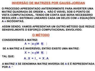 SISTEMAS LINEARES
( 1ª AULA)
INVERSÃO DE MATRIZES POR GAUSS-JORDAN
O PROCESSO APRESENTADO ANTERIORMENTE PARA INVERTER UMA
MATRIZ QUADRADA DE ORDEM n, NÃO É VIÁVEL SOB O PONTO DE
VISTA COMPUTACIONAL, TENDO EM CONTA QUE SERIA NECESSÁRIO
RESOLVER n SISTEMAS LINEARES CADA UM DELES COM n EQUAÇÕES
A n INCÓGNITAS.
ASSIM SENDO, VAMOS APRESENTAR UM OUTRO MÉTODO QUE REDUZ
SENSIVELMENTE O ESFORÇO COMPUTACIONAL ENVOLVIDO.
O MÉTODO
CONSIDEREMOS A MATRIZ:
( ) ( )i j n
A = a ∈ M R
SE A MATRIZ A É INVERSÍVEL ENTÃO EXISTE UMA MATRIZ:
( ) ( )i j n
X = x ∈ M R
TAL QUE:
n
A . X = I = X . A
A MATRIZ X SE DENOMINA MATRIZ INVERSA DE A E É REPRESENTADA
POR A - 1
 