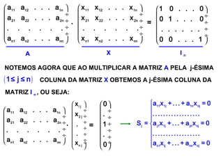 SISTEMAS LINEARES
( 1ª AULA)
 
 ÷
 ÷
 ÷
 ÷
 
11 12 1n
21 22 2n
n1 n2 nn
a a . . . a
a a . . . a
. . . . . .
a a . . . a
 
 ÷
 ÷
 ÷
 ÷
 
11 12 1n
21 22 2n
n1 n2 nn
x x . . . x
x x . . . x
. . . . . .
x x . . . x
. =
 
 ÷
 ÷
 ÷
 ÷
 
1 0 . . . 0
0 1 . . . 0
. . . . . .
0 0 . . . 1
A X I n
NOTEMOS AGORA QUE AO MULTIPLICAR A MATRIZ A PELA j-ÉSIMA
 
 ÷
 ÷
 ÷
 ÷
 
11 12 1n
21 22 2n
n1 n2 nn
a a . . . a
a a . . . a
. . . . . .
a a . . . a
( )1≤ j ≤ n COLUNA DA MATRIZ X OBTEMOS A j-ÉSIMA COLUNA DA
MATRIZ I n , OU SEJA:
.
 
 ÷
 ÷
 ÷
 ÷
 ÷
 ÷ ÷
 
i j
2 j
n j
x
x
.
.
x
=
 
 ÷
 ÷
 ÷
 ÷
 ÷
 ÷
 
0
.
1
.
0








11 1j 1n nj
j j1 1j jn nj
n1 ij nn nj
a x + . .. + a x = 0
..... .... .........
S = a x + ... + a x = 0
..... .... .........
a x + . .. + a x = 0
 