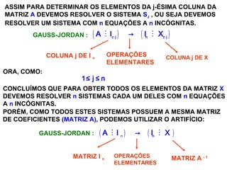 SISTEMAS LINEARES
( 1ª AULA)
ASSIM PARA DETERMINAR OS ELEMENTOS DA j-ÉSIMA COLUNA DA
MATRIZ A DEVEMOS RESOLVER O SISTEMA SJ , OU SEJA DEVEMOS
RESOLVER UM SISTEMA COM n EQUAÇÕES A n INCÓGNITAS.
ORA, COMO:
1≤ j ≤ n
( ) ( )M Mc j n c j
A I → I X
COLUNA j DE I n
OPERAÇÕES
ELEMENTARES
COLUNA j DE X
GAUSS-JORDAN :
CONCLUÍMOS QUE PARA OBTER TODOS OS ELEMENTOS DA MATRIZ X
DEVEMOS RESOLVER n SISTEMAS CADA UM DELES COM n EQUAÇÕES
A n INCÓGNITAS.
PORÉM, COMO TODOS ESTES SISTEMAS POSSUEM A MESMA MATRIZ
DE COEFICIENTES (MATRIZ A), PODEMOS UTILIZAR O ARTIFÍCIO:
GAUSS-JORDAN : ( ) ( )n
M Mn
A I → I X
MATRIZ I n
OPERAÇÕES
ELEMENTARES
MATRIZ A - 1
 