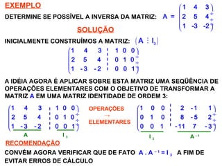 SISTEMAS LINEARES
( 1ª AULA)
EXEMPLO
DETERMINE SE POSSÍVEL A INVERSA DA MATRIZ:
 
 ÷
 ÷
 ÷
 
1 4 3
A = 2 5 4
1 -3 -2
SOLUÇÃO
INICIALMENTE CONSTRUÍMOS A MATRIZ: ( )M 3
A I
 
 ÷
 ÷
 ÷
 
1 4 3 1 0 0
2 5 4 0 1 0
1 - 3 - 2 0 0 1
A IDÉIA AGORA É APLICAR SOBRE ESTA MATRIZ UMA SEQÜÊNCIA DE
OPERAÇÕES ELEMENTARES COM O OBJETIVO DE TRANSFORMAR A
MATRIZ A EM UMA MATRIZ IDENTIDADE DE ORDEM 3:
 
 ÷
 ÷
 ÷
 
1 4 3 1 0 0
2 5 4 0 1 0
1 - 3 - 2 0 0 1
OPERAÇÕES
→
ELEMENTARES
 
 ÷
 ÷
 ÷
 
1 0 0 2 -1 1
0 1 0 8 - 5 2
0 0 1 - 11 7 - 3
A I 3 I 3 A - 1
RECOMENDAÇÃO
CONVÉM AGORA VERIFICAR QUE DE FATO A . A – 1
= I 3 A FIM DE
EVITAR ERROS DE CÁLCULO
 