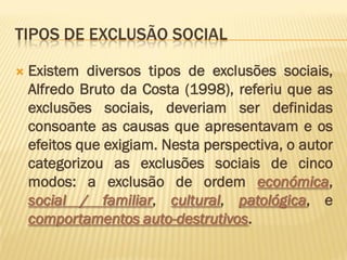 TIPOS DE EXCLUSÃO SOCIAL

   Existem diversos tipos de exclusões sociais,
    Alfredo Bruto da Costa (1998), referiu que as
    exclusões sociais, deveriam ser definidas
    consoante as causas que apresentavam e os
    efeitos que exigiam. Nesta perspectiva, o autor
    categorizou as exclusões sociais de cinco
    modos: a exclusão de ordem económica,
    social / familiar, cultural, patológica, e
    comportamentos auto-destrutivos.
 