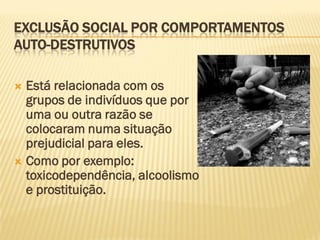EXCLUSÃO SOCIAL POR COMPORTAMENTOS
AUTO-DESTRUTIVOS

 Está relacionada com os
  grupos de indivíduos que por
  uma ou outra razão se
  colocaram numa situação
  prejudicial para eles.
 Como por exemplo:
  toxicodependência, alcoolismo
  e prostituição.
 