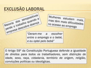 EXCLUSÃO LABORAL




                "Deram-me a escolher
                entre o emprego e o bebé,
                e eu optei pelo bebé"


O Artigo 59º da Constituição Portuguesa defende a igualdade
de direitos para todos os trabalhadores, sem distinção de
idade, sexo, raça, cidadania, território de origem, religião,
convicções políticas ou ideológicas.
 