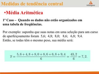 1º Caso – Quando os dados não estão organizados em
uma tabela de freqüências.
Por exemplo: suponha que suas notas em uma seleção para um curso
de aperfeiçoamento foram 5,6; 4,8; 8,0; 8,6; 6,8; 9,4.
Então, se todas têm o mesmo peso, sua média será:
•Média Aritmética
Medidas de tendência central
 