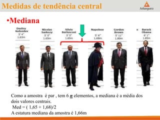 Medidas de tendência central
•Mediana
Como a amostra é par , tem 6 n elementos, a mediana é a média dos
dois valores centrais.
Med = ( 1,65 + 1,68)/2
A estatura mediana da amostra é 1,66m
 