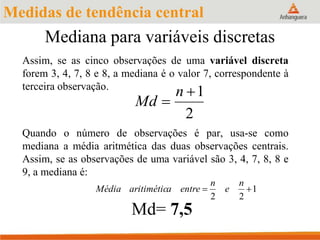 Mediana para variáveis discretas
Assim, se as cinco observações de uma variável discreta
forem 3, 4, 7, 8 e 8, a mediana é o valor 7, correspondente à
terceira observação.
Quando o número de observações é par, usa-se como
mediana a média aritmética das duas observações centrais.
Assim, se as observações de uma variável são 3, 4, 7, 8, 8 e
9, a mediana é:
Md= 7,5
2
1

n
Md
1
22

n
e
n
entreaaritiméticMédia
Medidas de tendência central
 