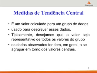 Medidas de Tendência Central
• É um valor calculado para um grupo de dados
• usado para descrever esses dados.
• Tipicamente, desejamos que o valor seja
representativo de todos os valores do grupo
• os dados observados tendem, em geral, a se
agrupar em torno dos valores centrais.
5
 
