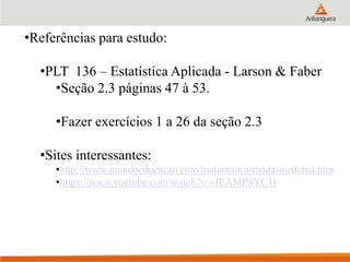 •Referências para estudo:
•PLT 136 – Estatística Aplicada - Larson & Faber
•Seção 2.3 páginas 47 à 53.
•Fazer exercícios 1 a 26 da seção 2.3
•Sites interessantes:
•http://www.mundoeducacao.com/matematica/moda-mediana.htm
•https://www.youtube.com/watch?v=-fEAMP8YC1I
 