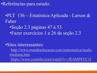 •Referências para estudo:
•PLT 136 – Estatística Aplicada - Larson &
Faber
•Seção 2.3 páginas 47 à 53.
•Fazer exercícios 1 a 26 da seção 2.3
•Sites interessantes:
•http://www.mundoeducacao.com/matematica/moda-
mediana.htm
•https://www.youtube.com/watch?v=-fEAMP8YC1I
 
