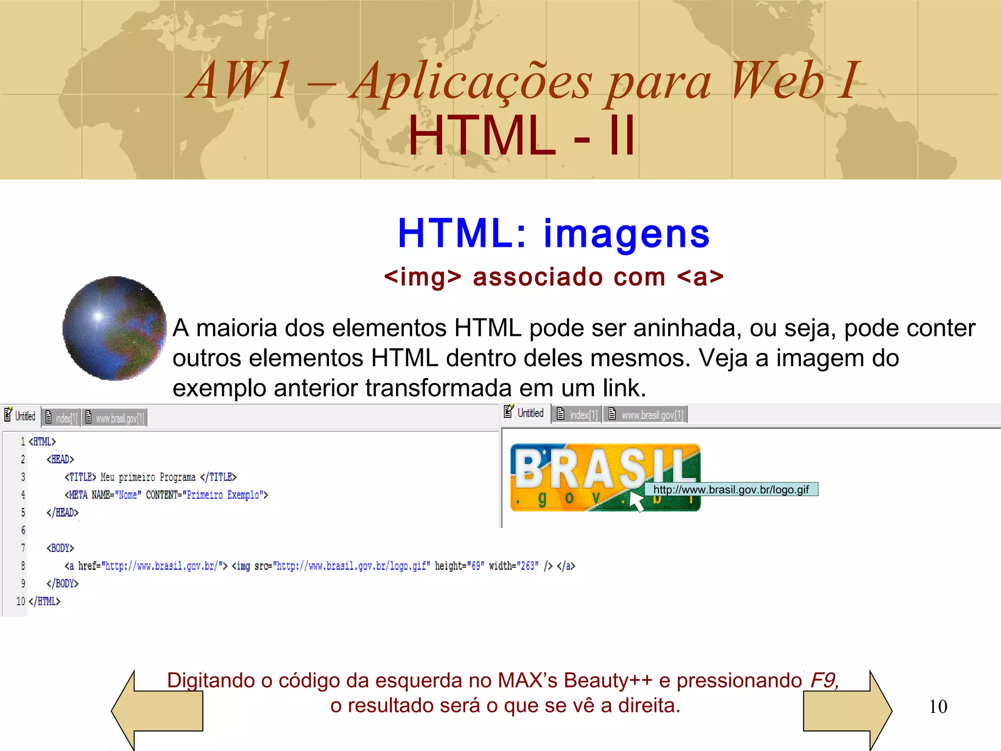 AW1 – Aplicações para Web I
HTML - II
10
HTML: imagens
<img> associado com <a>
Digitando o código da esquerda no MAX’s Beauty++ e pressionando F9,
o resultado será o que se vê a direita.
A maioria dos elementos HTML pode ser aninhada, ou seja, pode conter
outros elementos HTML dentro deles mesmos. Veja a imagem do
exemplo anterior transformada em um link.
http://www.brasil.gov.br/logo.gif
 