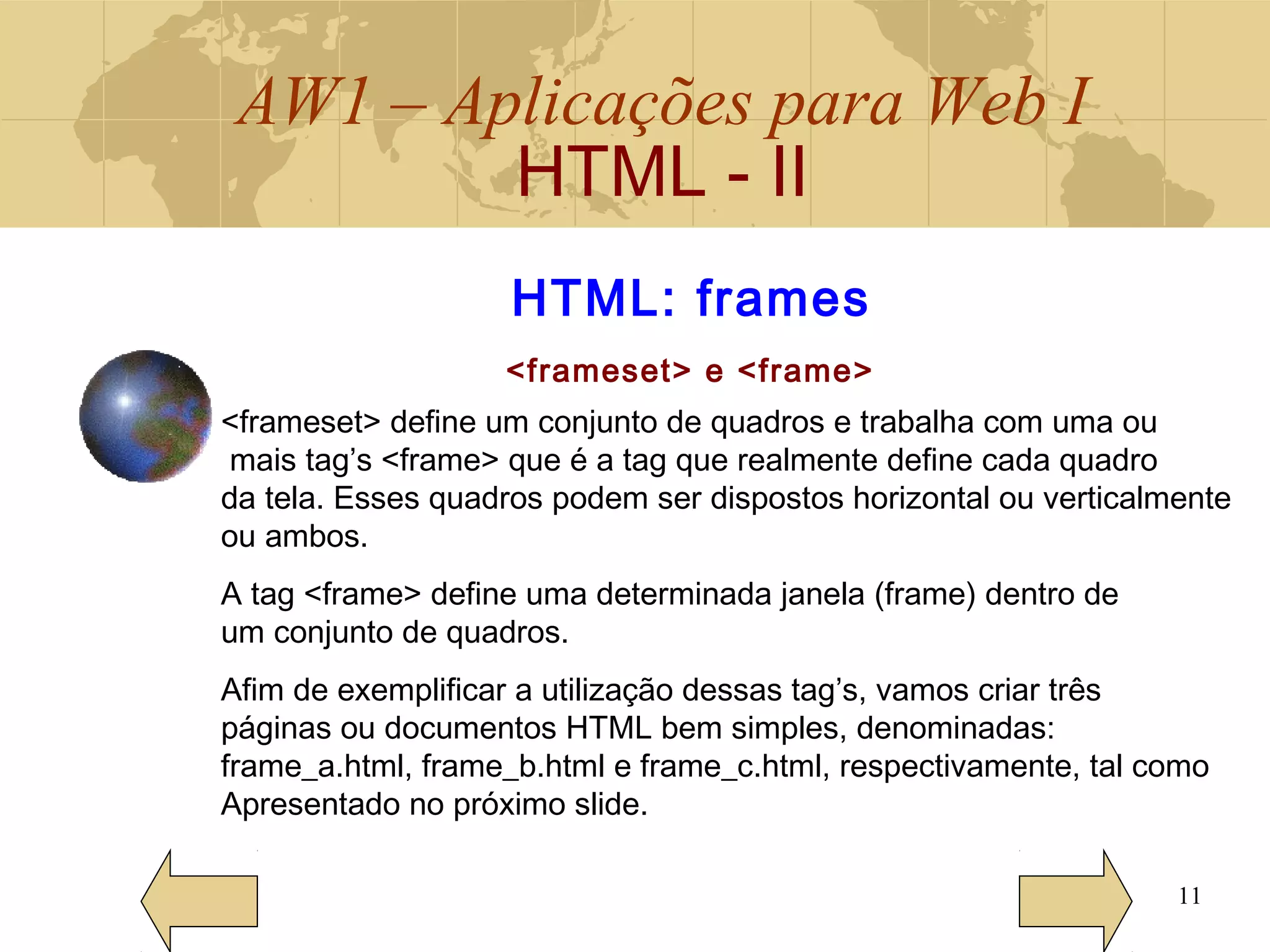 AW1 – Aplicações para Web I
HTML - II
11
HTML: frames
<frameset> e <frame>
<frameset> define um conjunto de quadros e trabalha com uma ou
mais tag’s <frame> que é a tag que realmente define cada quadro
da tela. Esses quadros podem ser dispostos horizontal ou verticalmente
ou ambos.
A tag <frame> define uma determinada janela (frame) dentro de
um conjunto de quadros.
Afim de exemplificar a utilização dessas tag’s, vamos criar três
páginas ou documentos HTML bem simples, denominadas:
frame_a.html, frame_b.html e frame_c.html, respectivamente, tal como
Apresentado no próximo slide.
 