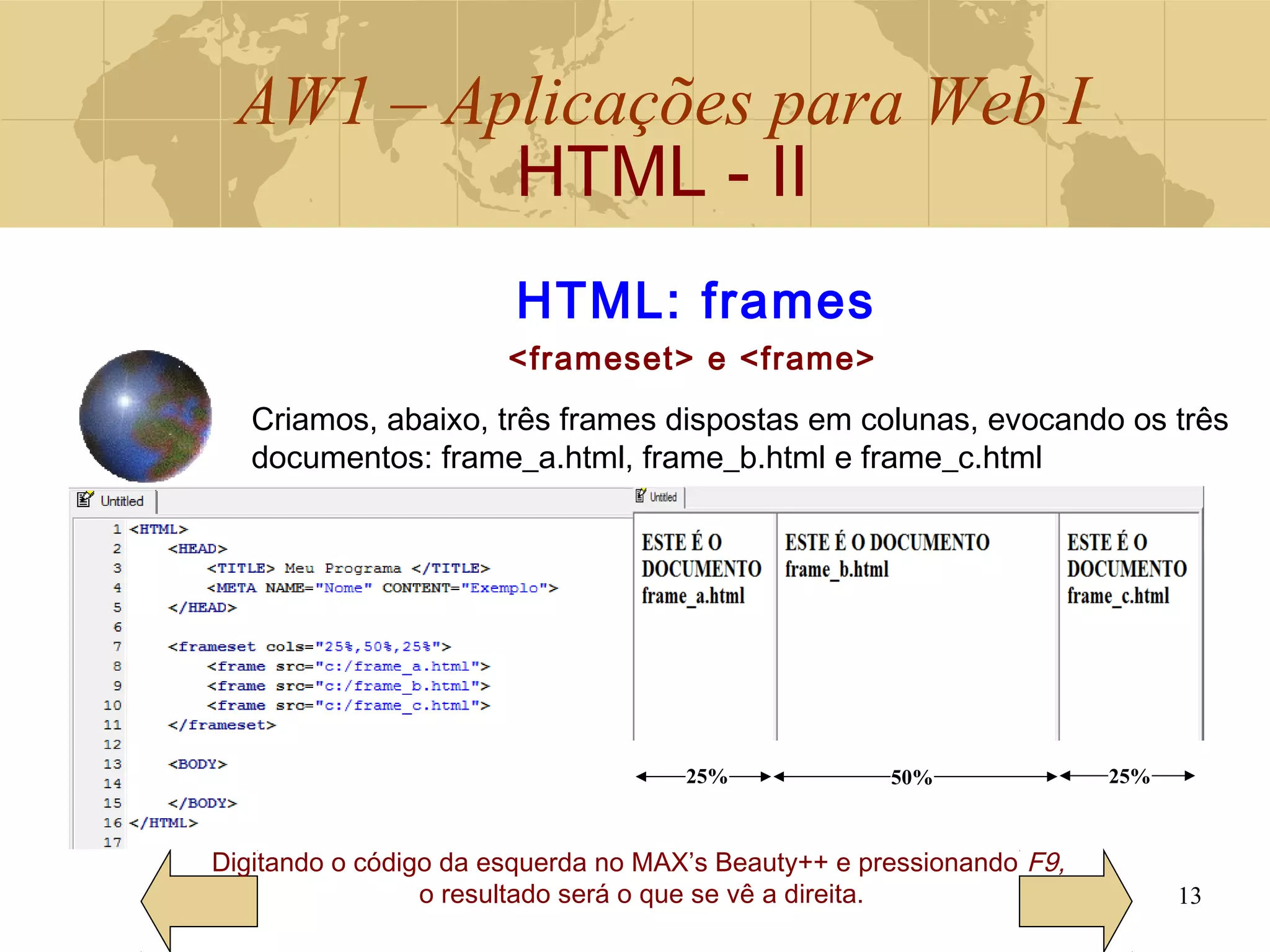 AW1 – Aplicações para Web I
HTML - II
13
Digitando o código da esquerda no MAX’s Beauty++ e pressionando F9,
o resultado será o que se vê a direita.
HTML: frames
<frameset> e <frame>
25% 50% 25%
Criamos, abaixo, três frames dispostas em colunas, evocando os três
documentos: frame_a.html, frame_b.html e frame_c.html
 