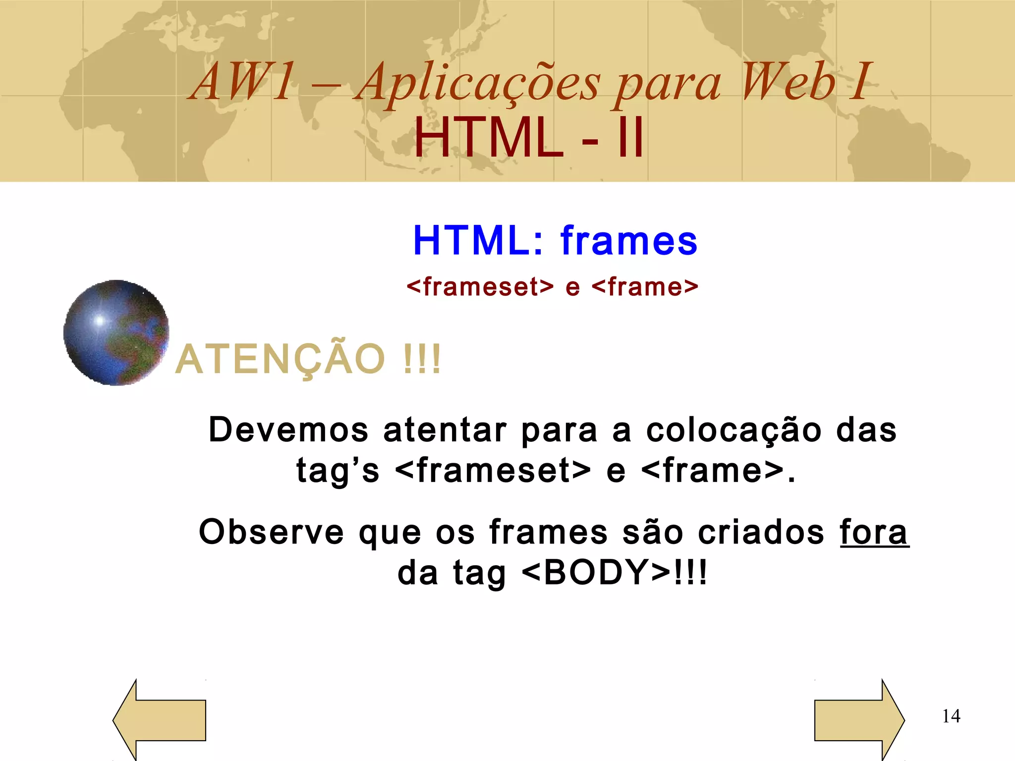 AW1 – Aplicações para Web I
HTML - II
14
HTML: frames
<frameset> e <frame>
ATENÇÃO !!!
Devemos atentar para a colocação das
tag’s <frameset> e <frame>.
Observe que os frames são criados fora
da tag <BODY>!!!
 