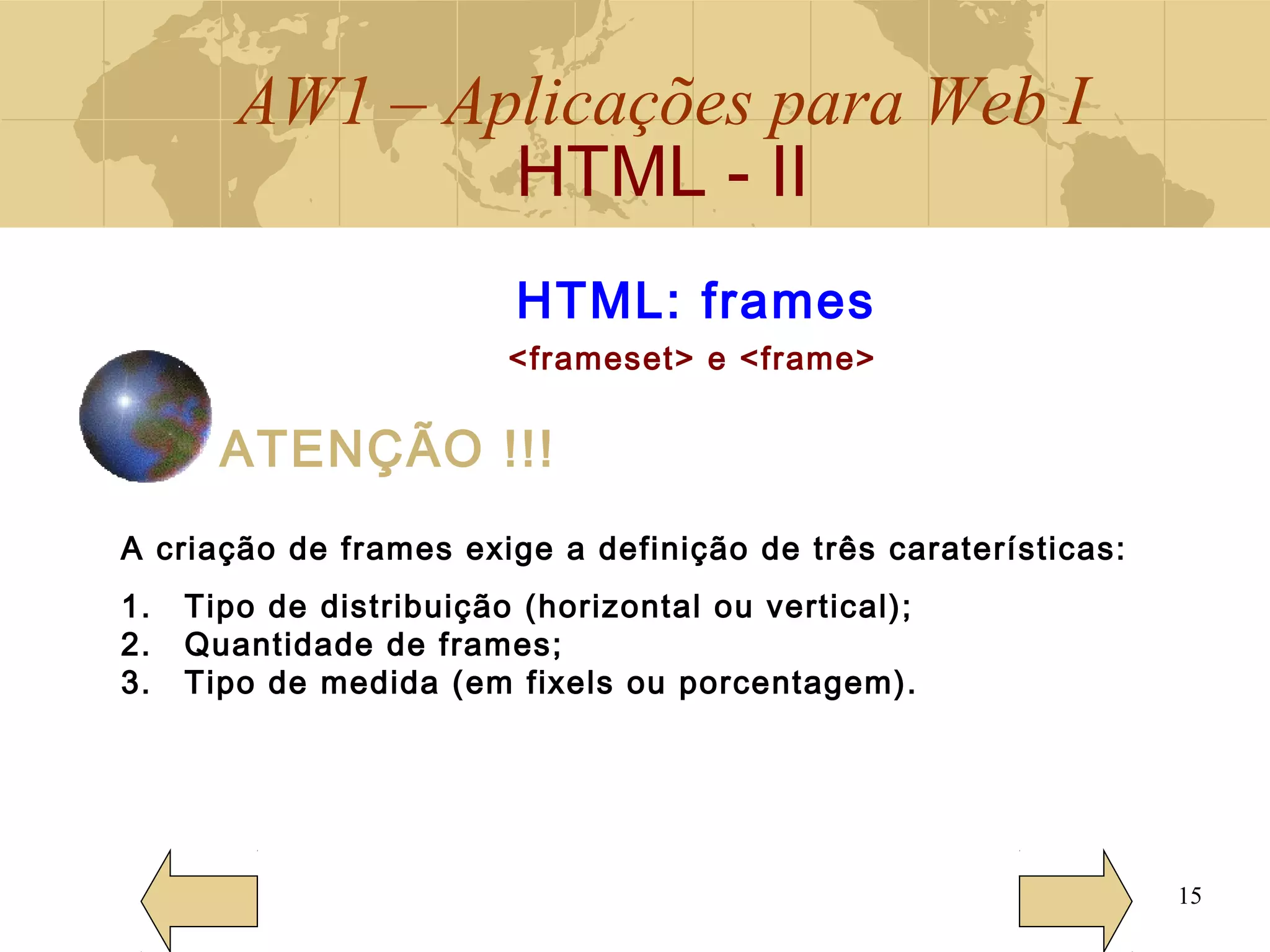 AW1 – Aplicações para Web I
HTML - II
15
HTML: frames
<frameset> e <frame>
ATENÇÃO !!!
A criação de frames exige a definição de três caraterísticas:
1. Tipo de distribuição (horizontal ou vertical);
2. Quantidade de frames;
3. Tipo de medida (em fixels ou porcentagem).
 