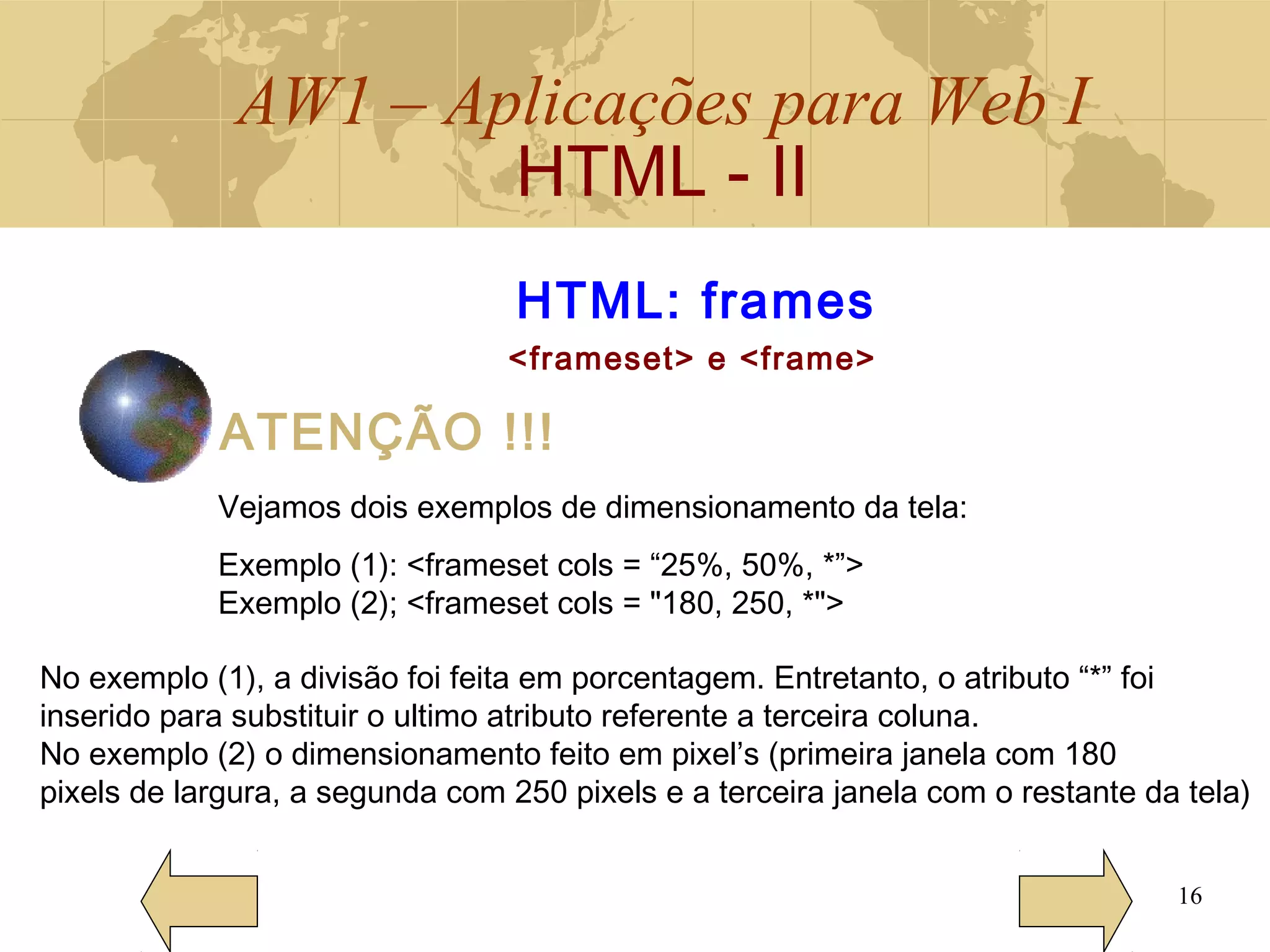 AW1 – Aplicações para Web I
HTML - II
16
HTML: frames
<frameset> e <frame>
ATENÇÃO !!!
Vejamos dois exemplos de dimensionamento da tela:
Exemplo (1): <frameset cols = “25%, 50%, *”>
Exemplo (2); <frameset cols = "180, 250, *">
No exemplo (1), a divisão foi feita em porcentagem. Entretanto, o atributo “*” foi
inserido para substituir o ultimo atributo referente a terceira coluna.
No exemplo (2) o dimensionamento feito em pixel’s (primeira janela com 180
pixels de largura, a segunda com 250 pixels e a terceira janela com o restante da tela)
 