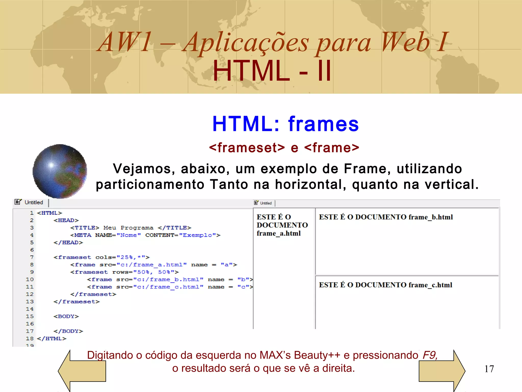AW1 – Aplicações para Web I
HTML - II
17
Digitando o código da esquerda no MAX’s Beauty++ e pressionando F9,
o resultado será o que se vê a direita.
HTML: frames
<frameset> e <frame>
Vejamos, abaixo, um exemplo de Frame, utilizando
particionamento Tanto na horizontal, quanto na vertical.
 