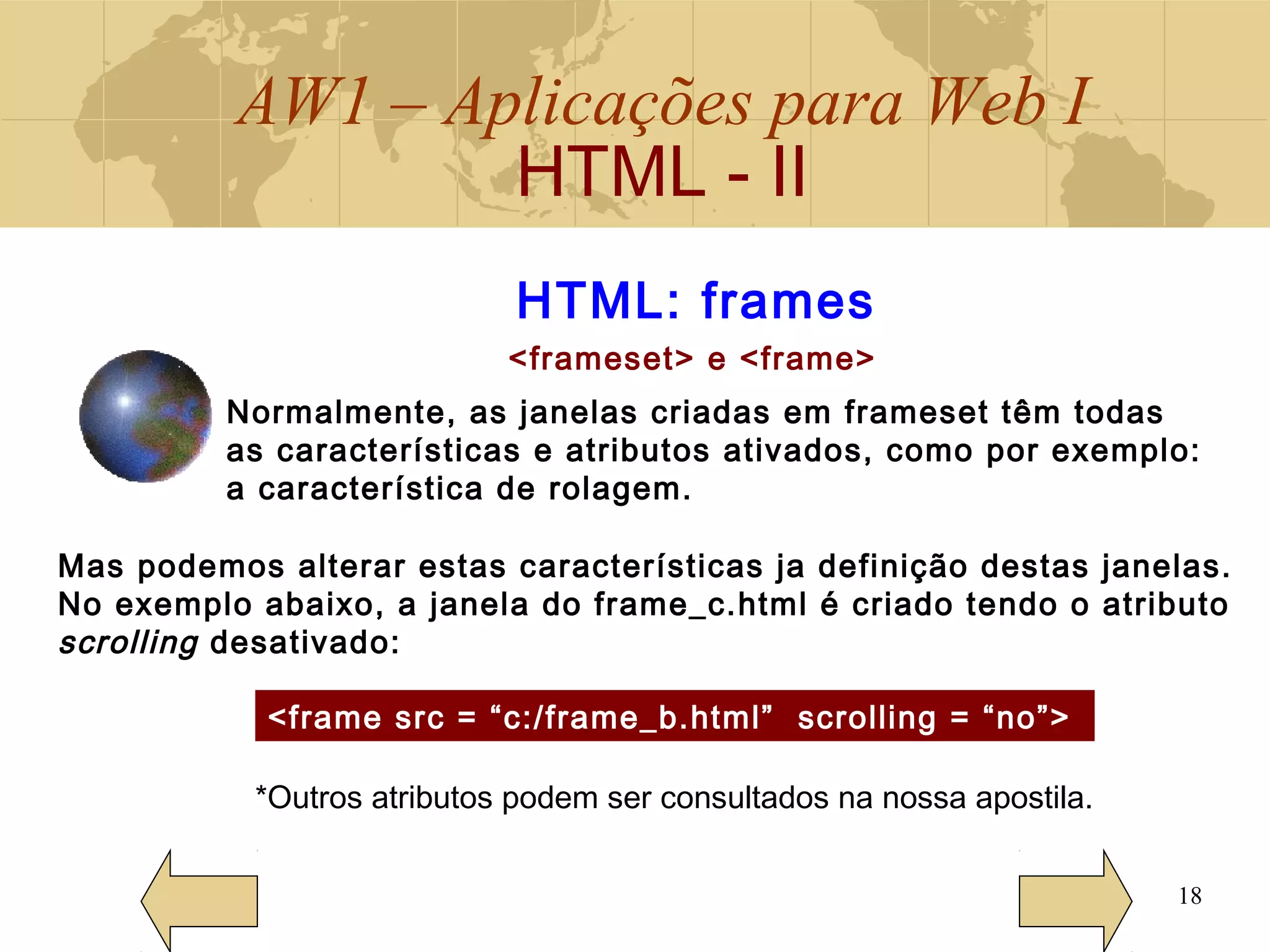 AW1 – Aplicações para Web I
HTML - II
18
HTML: frames
<frameset> e <frame>
Normalmente, as janelas criadas em frameset têm todas
as características e atributos ativados, como por exemplo:
a característica de rolagem.
Mas podemos alterar estas características ja definição destas janelas.
No exemplo abaixo, a janela do frame_c.html é criado tendo o atributo
scrolling desativado:
<frame src = “c:/frame_b.html” scrolling = “no”>
*Outros atributos podem ser consultados na nossa apostila.
 