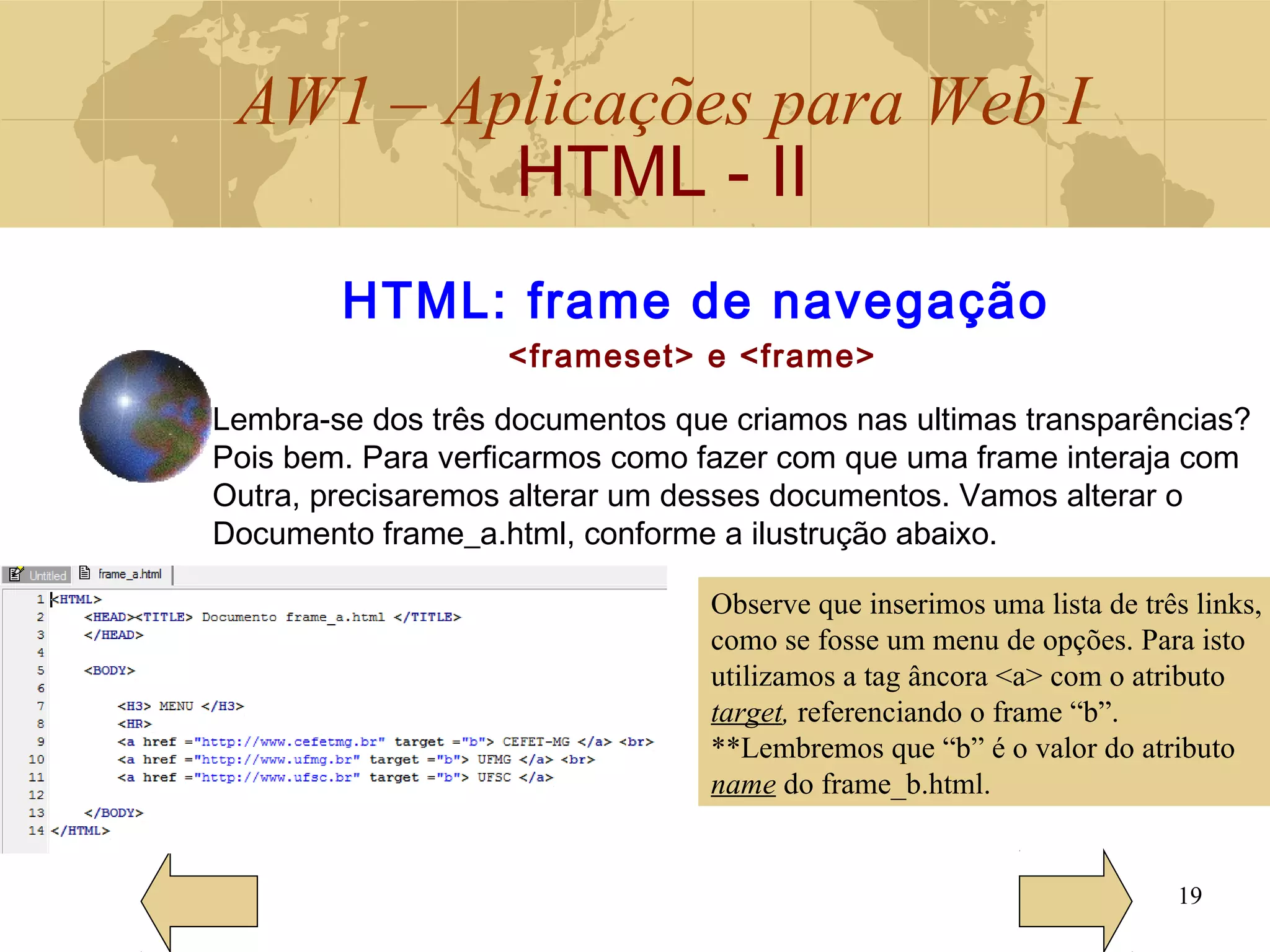 AW1 – Aplicações para Web I
HTML - II
19
HTML: frame de navegação
<frameset> e <frame>
Lembra-se dos três documentos que criamos nas ultimas transparências?
Pois bem. Para verficarmos como fazer com que uma frame interaja com
Outra, precisaremos alterar um desses documentos. Vamos alterar o
Documento frame_a.html, conforme a ilustrução abaixo.
Observe que inserimos uma lista de três links,
como se fosse um menu de opções. Para isto
utilizamos a tag âncora <a> com o atributo
target, referenciando o frame “b”.
**Lembremos que “b” é o valor do atributo
name do frame_b.html.
 