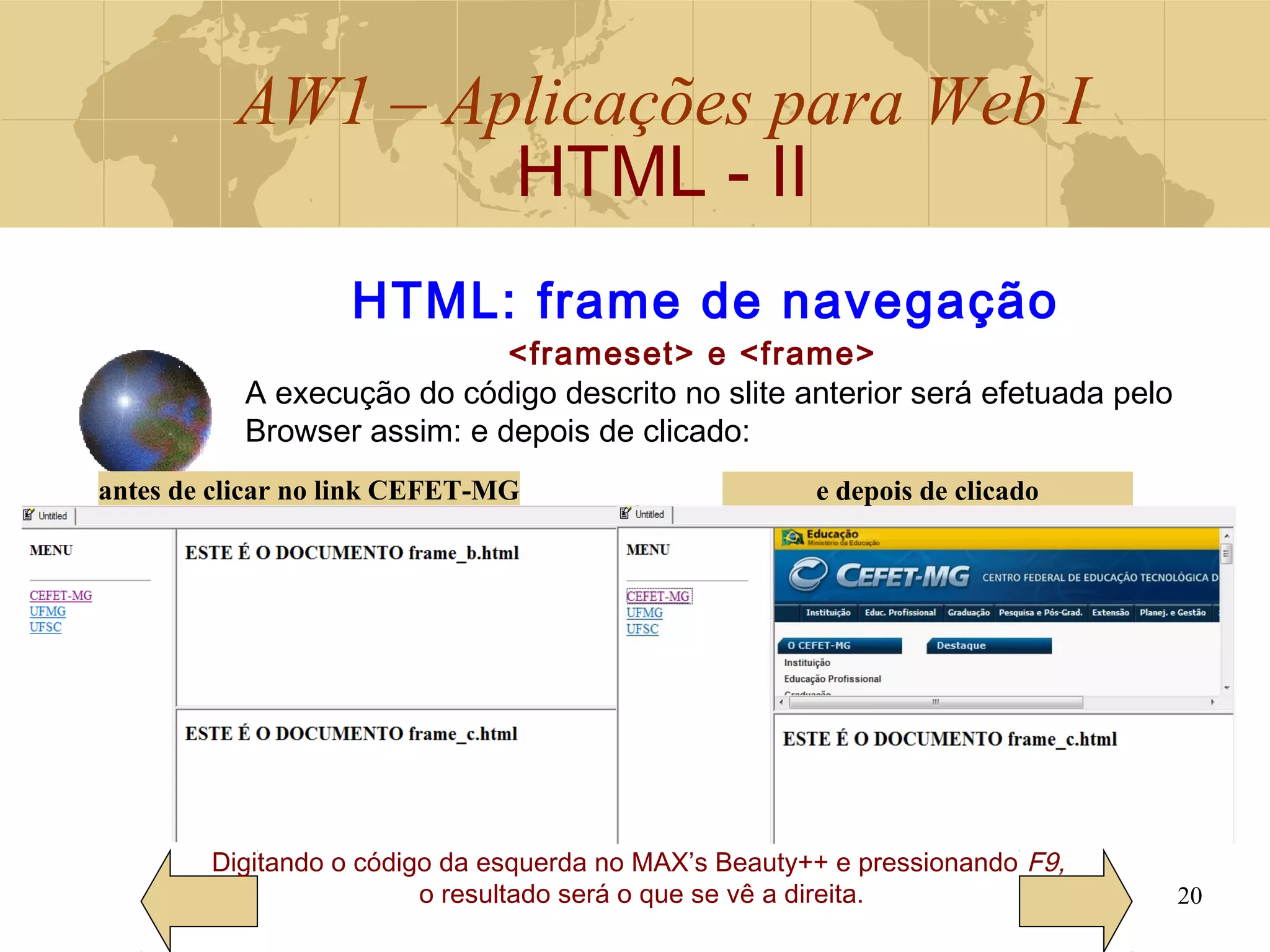 AW1 – Aplicações para Web I
HTML - II
20
Digitando o código da esquerda no MAX’s Beauty++ e pressionando F9,
o resultado será o que se vê a direita.
HTML: frame de navegação
<frameset> e <frame>
A execução do código descrito no slite anterior será efetuada pelo
Browser assim: e depois de clicado:
antes de clicar no link CEFET-MG e depois de clicado
 