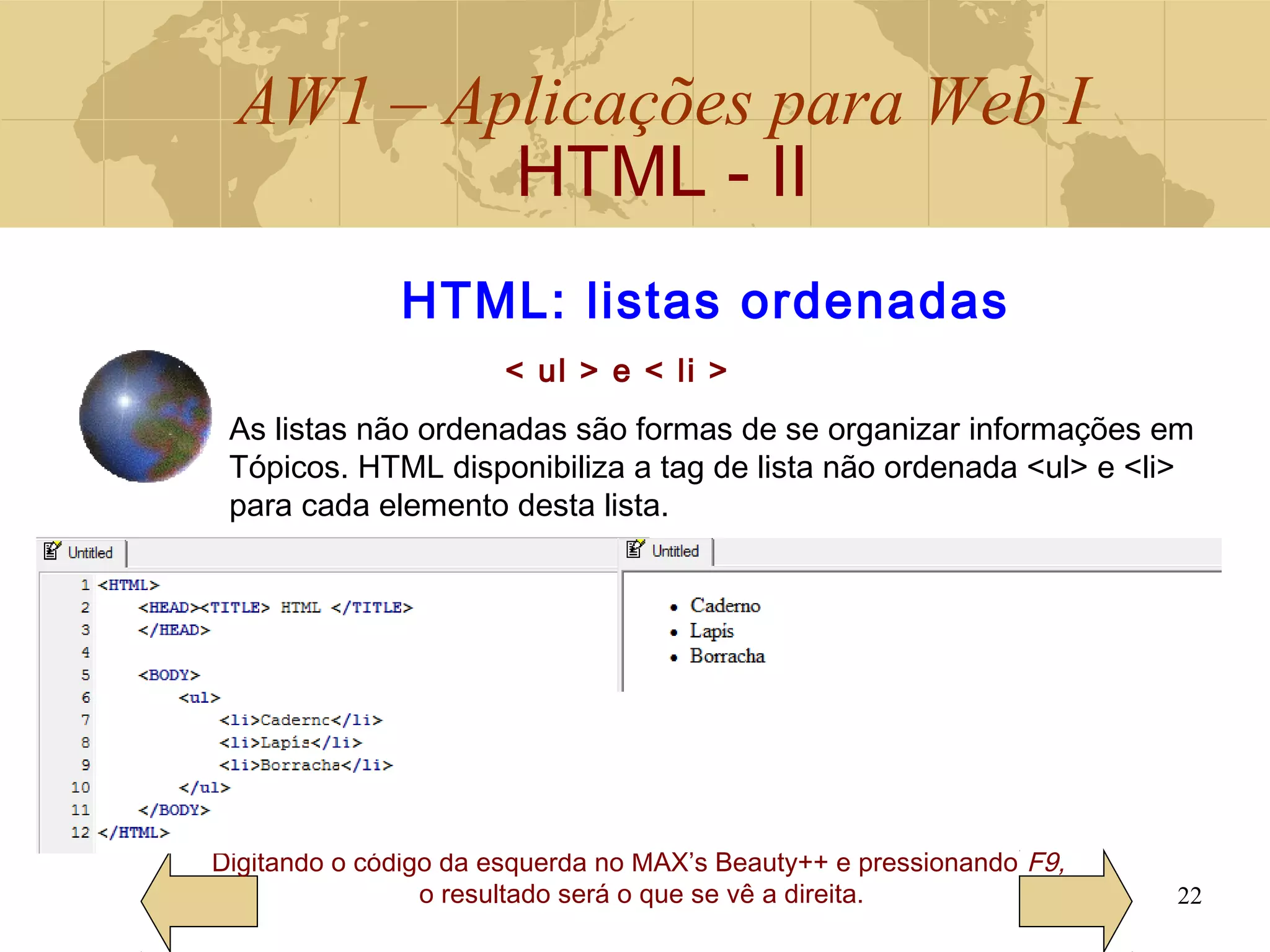 AW1 – Aplicações para Web I
HTML - II
22
Digitando o código da esquerda no MAX’s Beauty++ e pressionando F9,
o resultado será o que se vê a direita.
HTML: listas ordenadas
< ul > e < li >
As listas não ordenadas são formas de se organizar informações em
Tópicos. HTML disponibiliza a tag de lista não ordenada <ul> e <li>
para cada elemento desta lista.
 