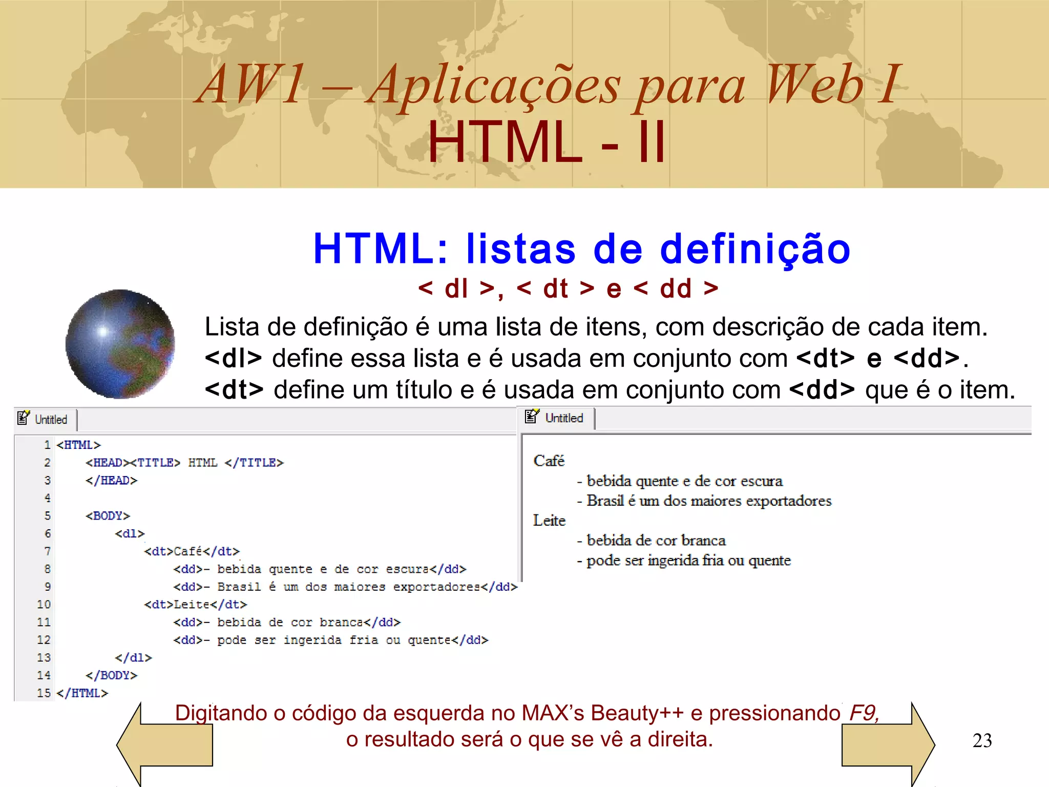 AW1 – Aplicações para Web I
HTML - II
23
Digitando o código da esquerda no MAX’s Beauty++ e pressionando F9,
o resultado será o que se vê a direita.
HTML: listas de definição
< dl >, < dt > e < dd >
Lista de definição é uma lista de itens, com descrição de cada item.
<dl> define essa lista e é usada em conjunto com <dt> e <dd>.
<dt> define um título e é usada em conjunto com <dd> que é o item.
 