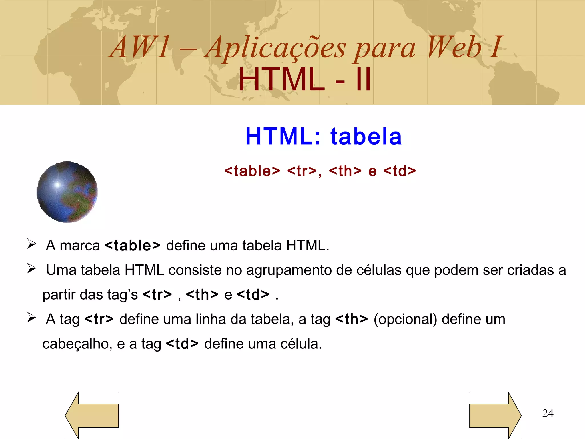 AW1 – Aplicações para Web I
HTML - II
24
HTML: tabela
<table> <tr>, <th> e <td>
 A marca <table> define uma tabela HTML.
 Uma tabela HTML consiste no agrupamento de células que podem ser criadas a
partir das tag’s <tr> , <th> e <td> .
 A tag <tr> define uma linha da tabela, a tag <th> (opcional) define um
cabeçalho, e a tag <td> define uma célula.
 
