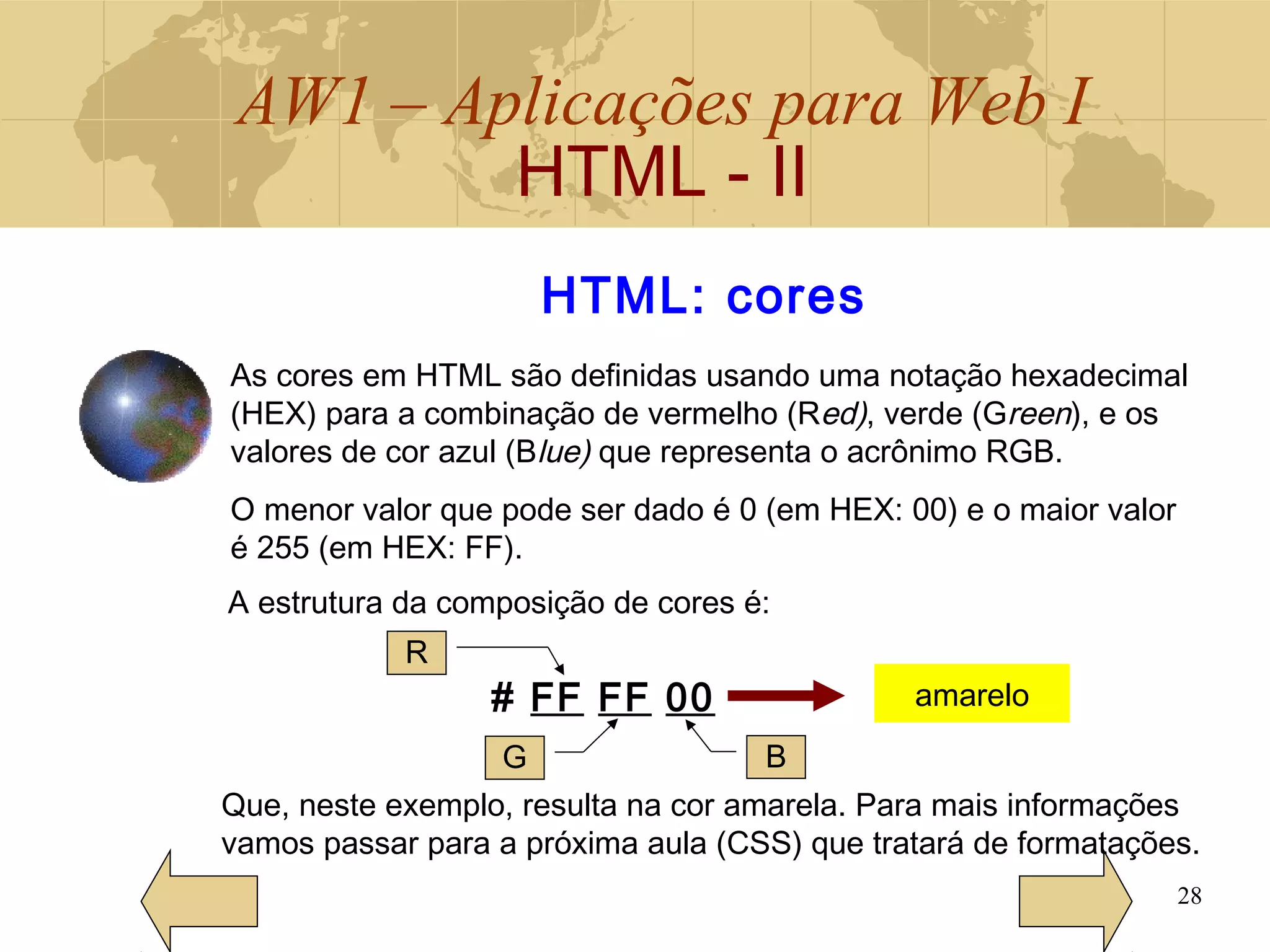 AW1 – Aplicações para Web I
HTML - II
28
HTML: cores
As cores em HTML são definidas usando uma notação hexadecimal
(HEX) para a combinação de vermelho (Red), verde (Green), e os
valores de cor azul (Blue) que representa o acrônimo RGB.
O menor valor que pode ser dado é 0 (em HEX: 00) e o maior valor
é 255 (em HEX: FF).
A estrutura da composição de cores é:
# FF FF 00 amarelo
R
G B
Que, neste exemplo, resulta na cor amarela. Para mais informações
vamos passar para a próxima aula (CSS) que tratará de formatações.
 