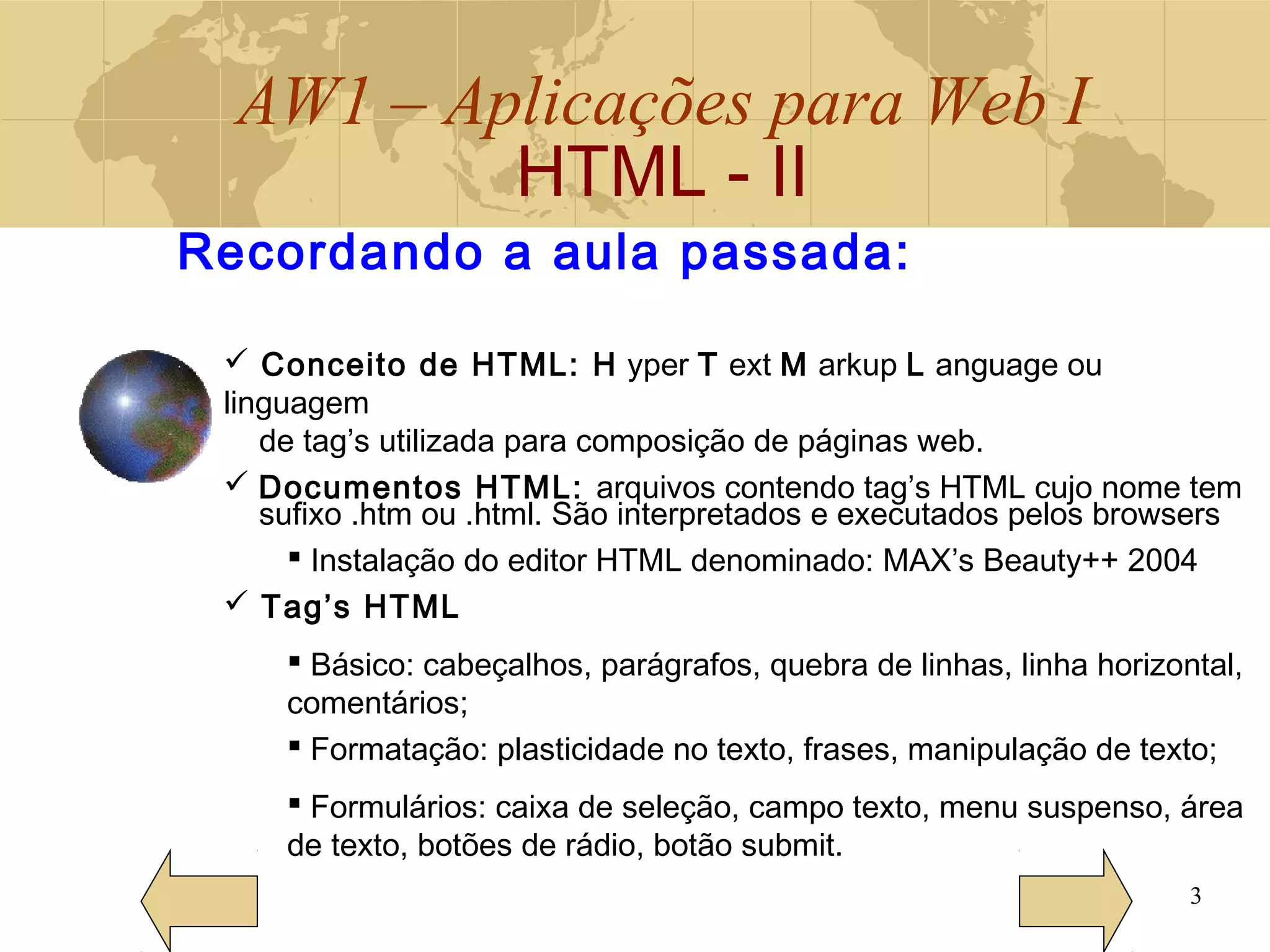 AW1 – Aplicações para Web I
HTML - II
3
Recordando a aula passada:
 Conceito de HTML: H yper T ext M arkup L anguage ou
linguagem
de tag’s utilizada para composição de páginas web.
 Documentos HTML: arquivos contendo tag’s HTML cujo nome tem
sufixo .htm ou .html. São interpretados e executados pelos browsers
 Instalação do editor HTML denominado: MAX’s Beauty++ 2004
 Tag’s HTML
 Básico: cabeçalhos, parágrafos, quebra de linhas, linha horizontal,
comentários;
 Formatação: plasticidade no texto, frases, manipulação de texto;
 Formulários: caixa de seleção, campo texto, menu suspenso, área
de texto, botões de rádio, botão submit.
 