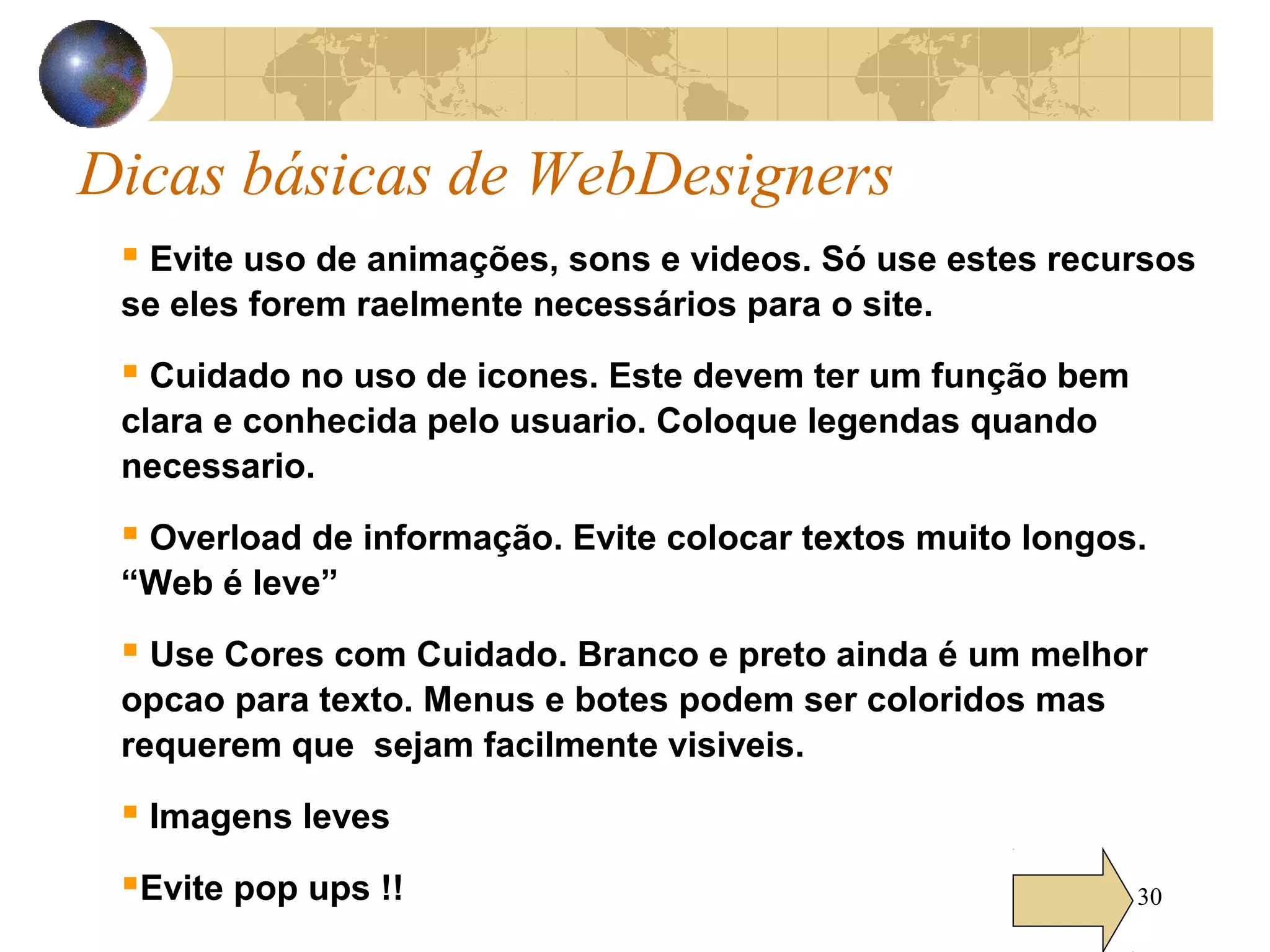 30
Dicas básicas de WebDesigners
 Evite uso de animações, sons e videos. Só use estes recursos
se eles forem raelmente necessários para o site.
 Cuidado no uso de icones. Este devem ter um função bem
clara e conhecida pelo usuario. Coloque legendas quando
necessario.
 Overload de informação. Evite colocar textos muito longos.
“Web é leve”
 Use Cores com Cuidado. Branco e preto ainda é um melhor
opcao para texto. Menus e botes podem ser coloridos mas
requerem que sejam facilmente visiveis.
 Imagens leves
Evite pop ups !!
 