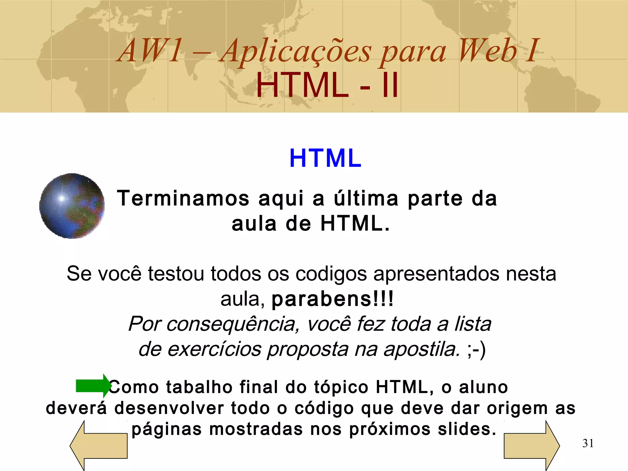 AW1 – Aplicações para Web I
HTML - II
31
Terminamos aqui a última parte da
aula de HTML.
Se você testou todos os codigos apresentados nesta
aula, parabens!!!
Por consequência, você fez toda a lista
de exercícios proposta na apostila. ;-)
Como tabalho final do tópico HTML, o aluno
deverá desenvolver todo o código que deve dar origem as
páginas mostradas nos próximos slides.
HTML
 