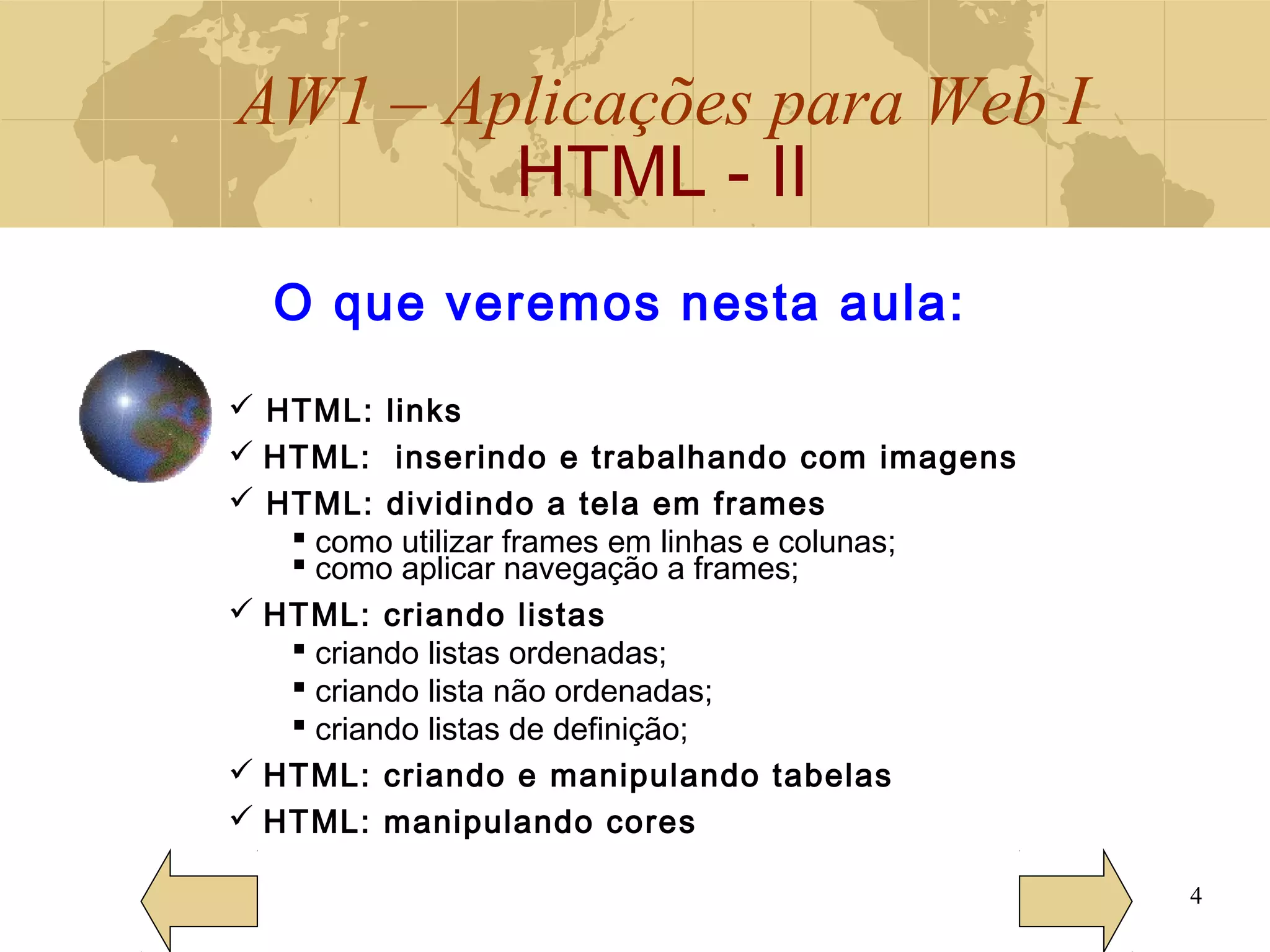 AW1 – Aplicações para Web I
HTML - II
4
O que veremos nesta aula:
 HTML: links
 HTML: inserindo e trabalhando com imagens
 HTML: dividindo a tela em frames
 como utilizar frames em linhas e colunas;
 como aplicar navegação a frames;
 HTML: criando listas
 criando listas ordenadas;
 criando lista não ordenadas;
 criando listas de definição;
 HTML: criando e manipulando tabelas
 HTML: manipulando cores
 