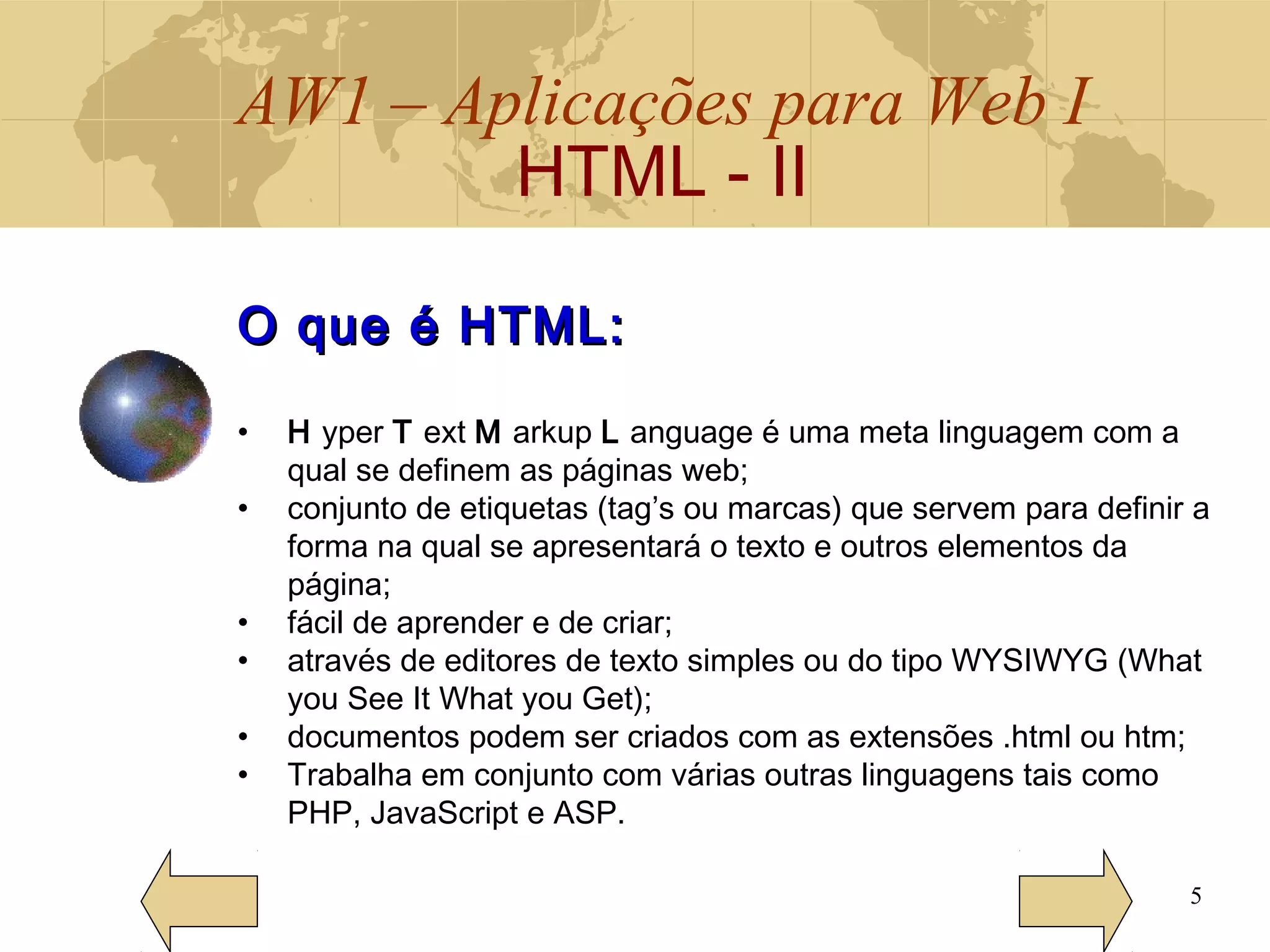AW1 – Aplicações para Web I
HTML - II
5
O que é HTML:O que é HTML:
• H yper T ext M arkup L anguage é uma meta linguagem com a
qual se definem as páginas web;
• conjunto de etiquetas (tag’s ou marcas) que servem para definir a
forma na qual se apresentará o texto e outros elementos da
página;
• fácil de aprender e de criar;
• através de editores de texto simples ou do tipo WYSIWYG (What
you See It What you Get);
• documentos podem ser criados com as extensões .html ou htm;
• Trabalha em conjunto com várias outras linguagens tais como
PHP, JavaScript e ASP.
 