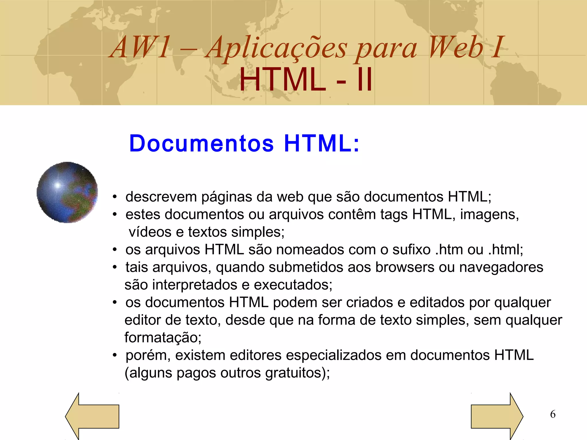 AW1 – Aplicações para Web I
HTML - II
6
Documentos HTML:
• descrevem páginas da web que são documentos HTML;
• estes documentos ou arquivos contêm tags HTML, imagens,
vídeos e textos simples;
• os arquivos HTML são nomeados com o sufixo .htm ou .html;
• tais arquivos, quando submetidos aos browsers ou navegadores
são interpretados e executados;
• os documentos HTML podem ser criados e editados por qualquer
editor de texto, desde que na forma de texto simples, sem qualquer
formatação;
• porém, existem editores especializados em documentos HTML
(alguns pagos outros gratuitos);
 