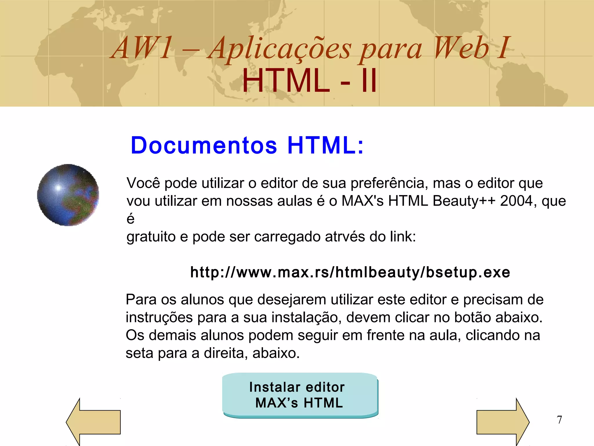 AW1 – Aplicações para Web I
HTML - II
7
Você pode utilizar o editor de sua preferência, mas o editor que
vou utilizar em nossas aulas é o MAX's HTML Beauty++ 2004, que
é
gratuito e pode ser carregado atrvés do link:
http://www.max.rs/htmlbeauty/bsetup.exe
Documentos HTML:
Para os alunos que desejarem utilizar este editor e precisam de
instruções para a sua instalação, devem clicar no botão abaixo.
Os demais alunos podem seguir em frente na aula, clicando na
seta para a direita, abaixo.
Instalar editor
MAX’s HTML
 