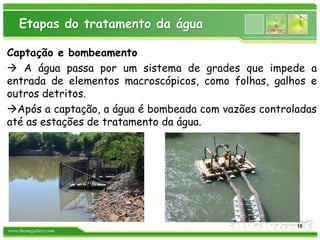 www.themegallery.com
Etapas do tratamento da água
Captação e bombeamento
 A água passa por um sistema de grades que impede a
entrada de elementos macroscópicos, como folhas, galhos e
outros detritos.
Após a captação, a água é bombeada com vazões controladas
até as estações de tratamento da água.
10
 